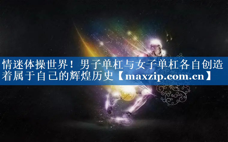 情迷体操世界！男子单杠与女子单杠各自创造着属于自己的辉煌历史